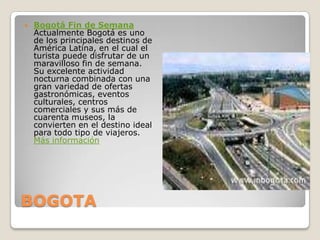BOGOTABogotá Fin de SemanaActualmente Bogotá es uno de los principales destinos de América Latina, en el cual el turista puede disfrutar de un maravilloso fin de semana. Su excelente actividad nocturna combinada con una gran variedad de ofertas gastronómicas, eventos culturales, centros comerciales y sus más de cuarenta museos, la convierten en el destino ideal para todo tipo de viajeros.Más información