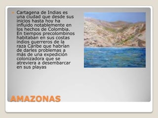 AMAZONASCartagena de Indias es una ciudad que desde sus inicios hasta hoy ha influido notablemente en los hechos de Colombia. En tiempos precolombinos habitaban en sus costas indios guerreros de la raza Caribe que habrían de darles problemas a más de una expedición colonizadora que se atreviera a desembarcar en sus playas