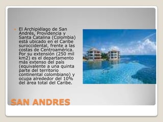 SAN ANDRES El Archipiélago de San Andrés, Providencia y Santa Catalina (Colombia) está ubicado en el Caribe suroccidental, frente a las costas de Centroamérica. Por su extensión (250 mil km2) es el departamento más extenso del país (equivalente a una quinta parte del territorio continental colombiano) y ocupa alrededor del 10% del área total del Caribe.  