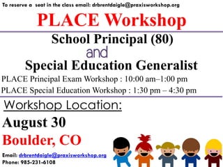 PLACE Workshop
To reserve a seat in the class email: drbrentdaigle@praxisworkshop.org
Special Education Generalist
PLACE Principal Exam Workshop : 10:00 am–1:00 pm
PLACE Special Education Workshop : 1:30 pm – 4:30 pm
School Principal (80)
August 30
Boulder, CO
Workshop Location:
Email: drbrentdaigle@praxisworkshop.org
Phone: 985-231-6108
and
 