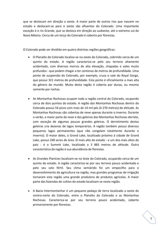 5 
que se deslocam em direção a oeste. A maior parte de outros rios que nascem no estado e deslocam-se para o oeste são afluentes do Colorado. Uma importante exceção é o rio Grande, que se desloca em direção ao sudoeste, até o extremo sul do Novo México. Cerca de um terço do Colorado é coberto por florestas. 
O Colorado pode ser dividido em quatro distintas regiões geográficas: 
 O Planalto do Colorado localiza-se no oeste do Colorado, cobrindo cerca de um quinto do estado. A região caracteriza-se pelo seu terreno altamente acidentado, com diversos morros de alta elevação, chapadas e vales muito profundos - que podem chegar a ter centenas de metros de profundidade. Uma ponte de suspensão do Colorado, por exemplo, cruza o vale do Royal Gorge, que possui 321 metros de profundidade. Esta ponte é oficialmente a mais alta do gênero do mundo. Muito desta região é coberta por dunas, ou mesmo somente por rochas. 
 As Montanhas Rochosas ocupam toda a região central do Colorado, ocupando cerca de dois quintos do estado. A região das Montanhas Rochosas dentro do Colorado possui 54 picos com mais de 14 mil pés (4 270 metros) de altitude. As Montanhas Rochosas são cobertas de neve apenas durante o inverno. Durante o verão, a maior parte da neve e das geleiras das Montanhas Rochosas derrete, com exceção de algumas poucas grandes geleiras. O derretimento destas geleiras cria dezenas de lagos temporários. A região também possui diversos pequenos lagos permanentes (que não congelam totalmente durante o inverno). O maior deles, o Grand Lake, localizado próximo à cidade de Grand Lake, possui 240 acres de área. O mais alto do estado - e um dos mais altos do país - é o Summit Lake, localizado a 3 883 metros de altitude. Outra característica da região é sua abundância de florestas. 
 As Grandes Planícies localizam-se no leste do Colorado, ocupando cerca de um quinto do estado. A região caracteriza-se por seu terreno pouco acidentado e pelo seu solo fértil. Seu clima semiárido foi um empecilho para o desenvolvimento da agricultura na região, mas grandes programas de irrigação tornaram esta região uma grande produtora de produtos agrícolas. A maior parte das fazendas de cultivo do estado localizam-se nesta região. 
 A Bacia Intermontanhar é um pequeno pedaço de terra localizado a oeste do centro-norte do Colorado, entre o Planalto do Colorado e as Montanhas Rochosas. Caracteriza-se por seu terreno pouco acidentado, coberto primariamente por florestas.  