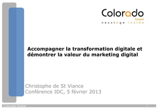 Accompagner la transformation digitale et
                   démontrer la valeur du marketing digital




               Christophe de St Viance
               Conférence IDC, 5 février 2013

Colorado Digital                                               1
 