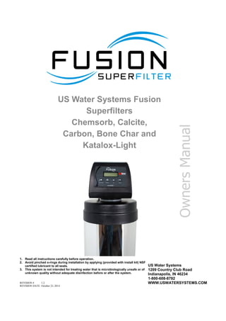 US Water Systems Fusion
Superfilters
Chemsorb, Calcite,
Carbon, Bone Char and
Katalox-Light
REVISION # 1.2
REVISION DATE October 23, 2014
1. Read all instructions carefully before operation.
2. Avoid pinched o-rings during installation by applying (provided with install kit) NSF
certified lubricant to all seals.
3. This system is not intended for treating water that is microbiologically unsafe or of
unknown quality without adequate disinfection before or after the system.
US Water Systems
1209 Country Club Road
Indianapolis, IN 46234
1-800-608-8792
WWW.USWATERSYSTEMS.COM
Owners
Manual
 