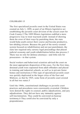 COLORADO 15
The first specialized juvenile court in the United States was
created on July 1, 1899, as part of an Illinois legislative act
establishing the juvenile court division of the circuit court for
Cook County.2 The 1899 Illinois legislation codified a more
progressive way to treat wayward youth: instead of showing
them the error of their ways by punishing them, the state
would help youth correct their course and become productive,
law-abiding citizens. Because the goal of the newly-created
system focused on rehabilitation and not just punishment, the
state law required only cursory legal proceedings that placed
judicial economy and youth rehabilitation before due process.3
There was no role for defense attorneys—and little role for
prosecutors—in that system.
Social workers and behavioral scientists advised the court on
the most appropriate disposition of the cases. For the first time,
detained youth were separated from adult offenders and placed
in training and industrial schools, as well as in private foster
homes and institutions.4 This type of specialized juvenile court
was quickly duplicated in the larger cities of the East and
Midwest, so that by 1925, some form of juvenile court existed
in all but two states.5
Until the 1960s, constitutional challenges to juvenile court
practices and procedures were consistently overruled. Children
were denied the rights to counsel, public adjudications, and jury
adjudications. They did not have any immunity against
self-incrimination. They could be convicted on hearsay
testimony.6 They could also be convicted by only a
preponderance
 