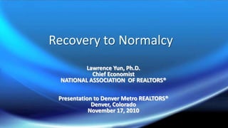 Recovery to Normalcy Lawrence Yun, Ph.D. Chief Economist NATIONAL ASSOCIATION  OF REALTORS® Presentation to Denver Metro REALTORS® Denver, Colorado November 17, 2010 