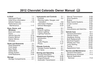 Chevrolet Colorado Owner Manual - 2012                                                                                                             Black plate (1,1)




                                   2012 Chevrolet Colorado Owner Manual M

      In Brief . . . . . . . . . . . . . . . . . . . . . . . . 1-1     Instruments and Controls . . . . 5-1                                Manual Transmission . . . . . . . . . 9-38
        Instrument Panel . . . . . . . . . . . . . . 1-2                 Controls . . . . . . . . . . . . . . . . . . . . . . . 5-2        Drive Systems . . . . . . . . . . . . . . . . 9-40
        Initial Drive Information . . . . . . . . 1-3                    Warning Lights, Gauges, and                                       Brakes . . . . . . . . . . . . . . . . . . . . . . . 9-44
        Vehicle Features . . . . . . . . . . . . . 1-15                    Indicators . . . . . . . . . . . . . . . . . . . . 5-6          Ride Control Systems . . . . . . . . 9-47
        Performance and                                                  Information Displays . . . . . . . . . . 5-20                     Cruise Control . . . . . . . . . . . . . . . . 9-50
          Maintenance . . . . . . . . . . . . . . . . 1-17               Vehicle Messages . . . . . . . . . . . . 5-23                     Fuel . . . . . . . . . . . . . . . . . . . . . . . . . . 9-53
                                                                                                                                           Towing . . . . . . . . . . . . . . . . . . . . . . . 9-57
      Keys, Doors, and                                                 Lighting . . . . . . . . . . . . . . . . . . . . . . . 6-1          Conversions and Add-Ons . . . 9-67
       Windows . . . . . . . . . . . . . . . . . . . . 2-1              Exterior Lighting . . . . . . . . . . . . . . . 6-1
       Keys and Locks . . . . . . . . . . . . . . . 2-2                 Interior Lighting . . . . . . . . . . . . . . . . 6-6            Vehicle Care . . . . . . . . . . . . . . . . . 10-1
       Doors . . . . . . . . . . . . . . . . . . . . . . . . . . 2-7    Lighting Features . . . . . . . . . . . . . . 6-7                 General Information . . . . . . . . . . 10-2
       Vehicle Security. . . . . . . . . . . . . . 2-10                                                                                   Vehicle Checks . . . . . . . . . . . . . . . 10-4
       Exterior Mirrors . . . . . . . . . . . . . . . 2-13             Infotainment System . . . . . . . . . 7-1                          Headlamp Aiming . . . . . . . . . . . 10-36
       Interior Mirrors . . . . . . . . . . . . . . . . 2-15             Introduction . . . . . . . . . . . . . . . . . . . . 7-1         Bulb Replacement . . . . . . . . . . 10-36
       Windows . . . . . . . . . . . . . . . . . . . . . 2-16            Radio . . . . . . . . . . . . . . . . . . . . . . . . . . 7-7    Electrical System . . . . . . . . . . . . 10-40
                                                                         Audio Players . . . . . . . . . . . . . . . . 7-15               Wheels and Tires . . . . . . . . . . . 10-47
      Seats and Restraints . . . . . . . . . 3-1                         Phone . . . . . . . . . . . . . . . . . . . . . . . . 7-21       Jump Starting . . . . . . . . . . . . . . . 10-87
       Head Restraints . . . . . . . . . . . . . . . 3-2
                                                                       Climate Controls . . . . . . . . . . . . . 8-1                     Towing . . . . . . . . . . . . . . . . . . . . . . 10-91
       Front Seats . . . . . . . . . . . . . . . . . . . . 3-3                                                                            Appearance Care . . . . . . . . . . . 10-96
       Rear Seats . . . . . . . . . . . . . . . . . . . . 3-8           Climate Control Systems . . . . . . 8-1
       Safety Belts . . . . . . . . . . . . . . . . . . 3-11            Air Vents . . . . . . . . . . . . . . . . . . . . . . . 8-3      Service and Maintenance . . . 11-1
       Airbag System . . . . . . . . . . . . . . . . 3-20              Driving and Operating . . . . . . . . 9-1                          General Information . . . . . . . . . . 11-1
       Child Restraints . . . . . . . . . . . . . . 3-35                Driving Information . . . . . . . . . . . . . 9-2                 Maintenance Schedule . . . . . . . 11-3
                                                                        Starting and Operating . . . . . . . 9-26                         Special Application
      Storage . . . . . . . . . . . . . . . . . . . . . . . 4-1                                                                            Services . . . . . . . . . . . . . . . . . . . . 11-8
       Storage Compartments . . . . . . . . 4-1                         Engine Exhaust . . . . . . . . . . . . . . 9-34
                                                                        Automatic Transmission . . . . . . 9-36
 