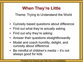When They’re Little
Rosetta Eun Ryong Lee (http://tiny.cc/rosettalee)
Theme: Trying to Understand the World
 Curiosity based questions about difference
 Find out what they’re actually asking
 Find out why they’re asking
 Answer their questions straightforwardly
 Model and coach humility, delight, and
curiosity about difference
 Be mindful of children’s media – it’s not
always good for kids
 