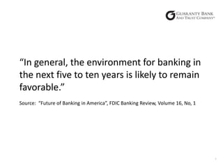 “In general, the environment for banking in
the next five to ten years is likely to remain
favorable.”
Source: “Future of Banking in America”, FDIC Banking Review, Volume 16, No, 1

1

 