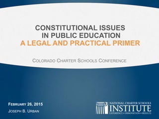 CONSTITUTIONAL ISSUES
IN PUBLIC EDUCATION
A LEGAL AND PRACTICAL PRIMER
FEBRUARY 26, 2015
JOSEPH B. URBAN
COLORADO CHARTER SCHOOLS CONFERENCE
 