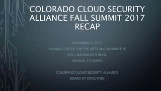 COLORADO CLOUD SECURITY
ALLIANCE FALL SUMMIT 2017
RECAP
NOVEMBER 9, 2017
ARVADA CENTER FOR THE ARTS AND HUMANITIES
6901 WADSWORTH BLVD.
ARVADA, CO 80003
COLORADO CLOUD SECURITY ALLIANCE
BOARD OF DIRECTORS
 