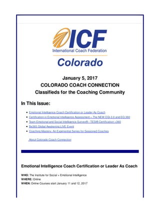 January 5, 2017
COLORADO COACH CONNECTION
Classifieds for the Coaching Community
In This Issue:
Emotional Intelligence Coach Certification or Leader As Coach
Certification in Emotional Intelligence Assessment – The NEW EQi 2.0 and EQ 360
Team Emotional and Social Intelligence Survey® - TESI® Certification <360
Be365 Global Awakening LIVE Event
Coaching Mastery: An Experiential Series for Seasoned Coaches
About Colorado Coach Connection
Emotional Intelligence Coach Certification or Leader As Coach
WHO: The Institute for Social + Emotional Intelligence
WHERE: Online
WHEN: Online Courses start January 11 and 12, 2017
 