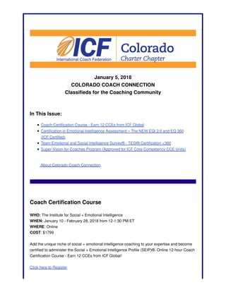 January 5, 2018
COLORADO COACH CONNECTION
Classifieds for the Coaching Community
In This Issue:
Coach Certification Course - Earn 12 CCEs from ICF Global
Certification in Emotional Intelligence Assessment – The NEW EQi 2.0 and EQ 360
(ICF Certified)
Team Emotional and Social Intelligence Survey® - TESI® Certification <360
Super-Vision for Coaches Program (Approved for ICF Core Competency CCE Units)
About Colorado Coach Connection
Coach Certification Course
WHO: The Institute for Social + Emotional Intelligence
WHEN: January 10 - February 28, 2018 from 12-1:30 PM ET
WHERE: Online
COST: $1799
Add the unique niche of social + emotional intelligence coaching to your expertise and become
certified to administer the Social + Emotional Intelligence Profile (SEIP)®. Online 12-hour Coach
Certification Course - Earn 12 CCEs from ICF Global!
Click here to Register
 