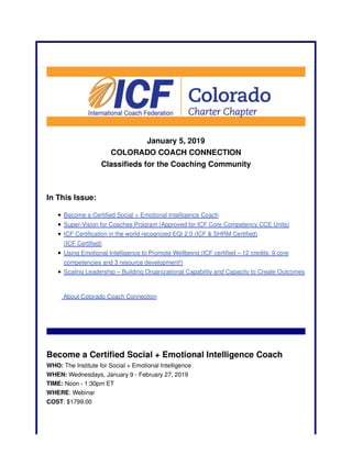 January 5, 2019
COLORADO COACH CONNECTION
Classifieds for the Coaching Community
In This Issue:
Become a Certified Social + Emotional Intelligence Coach
Super-Vision for Coaches Program (Approved for ICF Core Competency CCE Units)
ICF Certification in the world recognized EQi 2.0 (ICF & SHRM Certified)
(ICF Certified)
Using Emotional Intelligence to Promote Wellbeing (ICF certified – 12 credits: 9 core
competencies and 3 resource development!)
Scaling Leadership – Building Organizational Capability and Capacity to Create Outcomes
About Colorado Coach Connection
Become a Certified Social + Emotional Intelligence Coach
WHO: The Institute for Social + Emotional Intelligence
WHEN: Wednesdays, January 9 - February 27, 2019
TIME: Noon - 1:30pm ET
WHERE: Webinar
COST: $1799.00
 