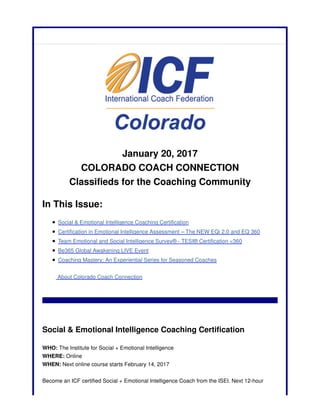 January 20, 2017
COLORADO COACH CONNECTION
Classifieds for the Coaching Community
In This Issue:
Social & Emotional Intelligence Coaching Certification
Certification in Emotional Intelligence Assessment – The NEW EQi 2.0 and EQ 360
Team Emotional and Social Intelligence Survey® - TESI® Certification <360
Be365 Global Awakening LIVE Event
Coaching Mastery: An Experiential Series for Seasoned Coaches
About Colorado Coach Connection
Social & Emotional Intelligence Coaching Certification
WHO: The Institute for Social + Emotional Intelligence
WHERE: Online
WHEN: Next online course starts February 14, 2017
Become an ICF certified Social + Emotional Intelligence Coach from the ISEI. Next 12-hour
 