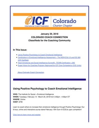 January 20, 2018
COLORADO COACH CONNECTION
Classifieds for the Coaching Community
In This Issue:
Using Positive Psychology to Coach Emotional Intelligence
Certification in Emotional Intelligence Assessment – The NEW EQi 2.0 and EQ 360
(ICF Certified)
Team Emotional and Social Intelligence Survey® - TESI® Certification <360
Super-Vision for Coaches Program (Approved for ICF Core Competency CCE Units)
About Colorado Coach Connection
Using Positive Psychology to Coach Emotional Intelligence
WHO: The Institute for Social + Emotional Intelligence
WHEN: Tuesdays, February 13 - March 20, 2018 from 3:00pm - 4:00pm ET
WHERE: Online
COST: $795
Learn to coach others to increase their emotional intelligence through Positive Psychology! Our
6-hour, online and interactive course starts February 13th! Earn 6 CCEUs upon completion!
Click here to learn more and register
 