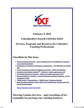 February 5, 2012

                   COLORADO COACH CONNECTION

            Services, Programs and Resources for Colorado's
                         Coaching Professionals



         Classifieds In This Issue:
             Thriving Coaches free love - mp3 recordings of live roundtables for growing
             your coaching business
             Certification in Emotional Intelligence Assessment – The NEW EQi 2.0 and EQ
             360
             Team Emotional and Social Intelligence Survey® - TESI® Certification
                                             TM
             Coaching from Cellular Wisdom        - CCEUs 17 credits approved by ICF
             The Master Mentoring Program – CCEUs 10 credits approved by ICF
             Advanced Skills for Coaches / Transformational Coaching Programs - 9 Core
             Competency CEUs
             "WOW-Factor" Presentations = "WOW-Factor" Business Results!
             Deep Coaching Institute's 2012-2013 Coach Certification Training and Free
             Call & Coaching Demo

             About Colorado Coach Connection




         Thriving Coaches free love - mp3 recordings of live
         rountables for growing your coaching business!


1 of 6                                                                                     2/7/2012 5:36 PM
 