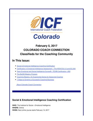 February 5, 2017
COLORADO COACH CONNECTION
Classifieds for the Coaching Community
In This Issue:
Social & Emotional Intelligence Coaching Certification
Certification in Emotional Intelligence Assessment – The NEW EQi 2.0 and EQ 360
Team Emotional and Social Intelligence Survey® - TESI® Certification <360
The Be365 Mastery Program
Coaching Mastery: An Experiential Series for Seasoned Coaches
7 Steps to Growing a Successful Coaching Business
About Colorado Coach Connection
Social & Emotional Intelligence Coaching Certification
WHO: The Institute for Social + Emotional Intelligence
WHERE: Online
WHEN: Next online course starts February 14, 2017
 