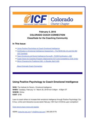February 5, 2018
COLORADO COACH CONNECTION
Classifieds for the Coaching Community
In This Issue:
Using Positive Psychology to Coach Emotional Intelligence
Certification in Emotional Intelligence Assessment – The NEW EQi 2.0 and EQ 360
(ICF Certified)
Team Emotional and Social Intelligence Survey® - TESI® Certification <360
Super-Vision for Coaches Program (Approved for ICF Core Competency CCE Units)
We're Changing the Traditional 360 - in Boulder April 5-6th
About Colorado Coach Connection
Using Positive Psychology to Coach Emotional Intelligence
WHO: The Institute for Social + Emotional Intelligence
WHEN: Tuesdays, February 13 - March 20, 2018 from 3:00pm - 4:00pm ET
WHERE: Online
COST: $795
Learn to coach others to increase their emotional intelligence through Positive Psychology! Our
6-hour, online and interactive course starts February 13th! Earn 6 CCEUs upon completion!
Click here to learn more and register
ISEI® | www.the-isei.com | info@the-isei.com | 303.325.5176
 