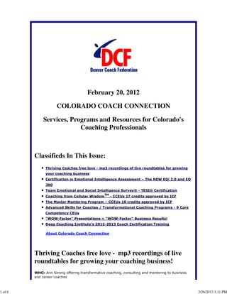 February 20, 2012

                     COLORADO COACH CONNECTION

             Services, Programs and Resources for Colorado's
                          Coaching Professionals



         Classifieds In This Issue:
               Thriving Coaches free love - mp3 recordings of live roundtables for growing
               your coaching business
               Certification in Emotional Intelligence Assessment – The NEW EQi 2.0 and EQ
               360
               Team Emotional and Social Intelligence Survey® - TESI® Certification
                                                TM
               Coaching from Cellular Wisdom         - CCEUs 17 credits approved by ICF
               The Master Mentoring Program – CCEUs 10 credits approved by ICF
               Advanced Skills for Coaches / Transformational Coaching Programs - 9 Core
               Competency CEUs
               "WOW-Factor" Presentations = "WOW-Factor" Business Results!
               Deep Coaching Institute's 2012-2013 Coach Certification Training

               About Colorado Coach Connection




         Thriving Coaches free love - mp3 recordings of live
         roundtables for growing your coaching business!
         WHO: Ann Strong offering transformative coaching, consulting and mentoring to business
         and career coaches



1 of 6                                                                                            2/26/2012 3:31 PM
 