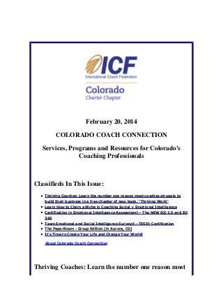 February 20, 2014
COLORADO COACH CONNECTION
Services, Programs and Resources for Colorado's
Coaching Professionals

Classifieds In This Issue:
Thriving Coaches: Learn the number one reason most coaches struggle to
build their business in a free chapter of new book, "Thriving Work"
Learn How to Claim a Niche in Coaching Social + Emotional Intelligence
Certification in Emotional Intelligence Assessment – The NEW EQi 2.0 and EQ
360
Team Emotional and Social Intelligence Survey® - TESI® Certification
The PaperRoom - Group Edition (in Aurora, CO)
It's Time to Create Your Life and Change Your World!
About Colorado Coach Connection

Thriving Coaches: Learn the number one reason most

 
