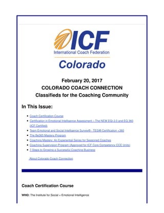 February 20, 2017
COLORADO COACH CONNECTION
Classifieds for the Coaching Community
In This Issue:
Coach Certification Course
Certification in Emotional Intelligence Assessment – The NEW EQi 2.0 and EQ 360
(ICF Certified)
Team Emotional and Social Intelligence Survey® - TESI® Certification <360
The Be365 Mastery Program
Coaching Mastery: An Experiential Series for Seasoned Coaches
Coaching Supervision Program (Approved for ICF Core Competency CCE Units)
7 Steps to Growing a Successful Coaching Business
About Colorado Coach Connection
Coach Certification Course
WHO: The Institute for Social + Emotional Intelligence
 