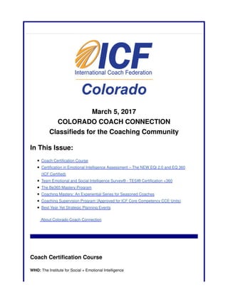 March 5, 2017
COLORADO COACH CONNECTION
Classifieds for the Coaching Community
In This Issue:
Coach Certification Course
Certification in Emotional Intelligence Assessment – The NEW EQi 2.0 and EQ 360
(ICF Certified)
Team Emotional and Social Intelligence Survey® - TESI® Certification <360
The Be365 Mastery Program
Coaching Mastery: An Experiential Series for Seasoned Coaches
Coaching Supervision Program (Approved for ICF Core Competency CCE Units)
Best Year Yet Strategic Planning Events
About Colorado Coach Connection
Coach Certification Course
WHO: The Institute for Social + Emotional Intelligence
 