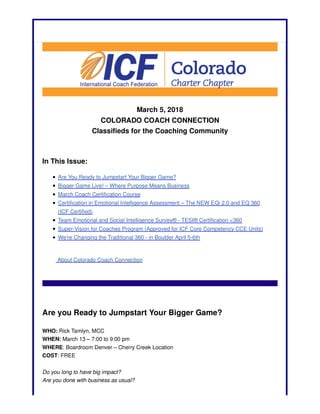 March 5, 2018
COLORADO COACH CONNECTION
Classifieds for the Coaching Community
In This Issue:
Are You Ready to Jumpstart Your Bigger Game?
Bigger Game Live! – Where Purpose Means Business
March Coach Certification Course
Certification in Emotional Intelligence Assessment – The NEW EQi 2.0 and EQ 360
(ICF Certified)
Team Emotional and Social Intelligence Survey® - TESI® Certification <360
Super-Vision for Coaches Program (Approved for ICF Core Competency CCE Units)
We're Changing the Traditional 360 - in Boulder April 5-6th
About Colorado Coach Connection
Are you Ready to Jumpstart Your Bigger Game?
WHO: Rick Tamlyn, MCC
WHEN: March 13 – 7:00 to 9:00 pm
WHERE: Boardroom Denver – Cherry Creek Location
COST: FREE
Do you long to have big impact?
Are you done with business as usual?
 