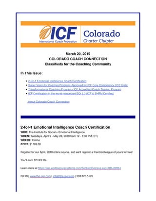 March 20, 2019
COLORADO COACH CONNECTION
Classifieds for the Coaching Community
In This Issue:
2-for-1 Emotional Intelligence Coach Certification
Super-Vision for Coaches Program (Approved for ICF Core Competency CCE Units)
Transformational Coaching Program - ICF Accredited Coach Training Program
ICF Certification in the world recognized EQi 2.0 (ICF & SHRM Certified)
About Colorado Coach Connection
2-for-1 Emotional Intelligence Coach Certification
WHO: The Institute for Social + Emotional Intelligence
WHEN: Tuesdays, April 9 - May 28, 2019 from 12 - 1:30 PM (ET)
WHERE: Online
COST: $1799.00
Register for our April, 2019 online course, and we'll register a friend/colleague of yours for free!
You'll earn 12 CCEUs.
Learn more at https://isei.worldsecuresystems.com/BookingRetrieve.aspx?ID=82864
ISEI® | www.the-isei.com | info@the-isei.com | 303.325.5176
 