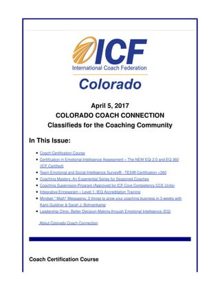 April 5, 2017
COLORADO COACH CONNECTION
Classifieds for the Coaching Community
In This Issue:
Coach Certification Course
Certification in Emotional Intelligence Assessment – The NEW EQi 2.0 and EQ 360
(ICF Certified)
Team Emotional and Social Intelligence Survey® - TESI® Certification <360
Coaching Mastery: An Experiential Series for Seasoned Coaches
Coaching Supervision Program (Approved for ICF Core Competency CCE Units)
Integrative Enneagram – Level 1: IEQ Accreditation Training
Mindset * Math* Messaging: 3 things to grow your coaching business in 3 weeks with
Kami Guildner & Sarah J. Bohnenkamp
Leadership Clinic: Better Decision-Making through Emotional Intelligence (EQ)
About Colorado Coach Connection
Coach Certification Course
 