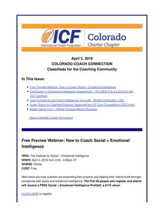 April 5, 2018
COLORADO COACH CONNECTION
Classifieds for the Coaching Community
In This Issue:
Free Preview Webinar: How to Coach Social + Emotional Intelligence
Certification in Emotional Intelligence Assessment – The NEW EQi 2.0 and EQ 360
(ICF Certified)
Team Emotional and Social Intelligence Survey® - TESI® Certification <360
Super-Vision for Coaches Program (Approved for ICF Core Competency CCE Units)
Bigger Game Live! – Where Purpose Means Business
About Colorado Coach Connection
Free Preview Webinar: How to Coach Social + Emotional
Intelligence
WHO: The Institute for Social + Emotional Intelligence
WHEN: April 5, 2018 from 3:00 - 4:00pm ET
WHERE: Online
COST: Free
We'll show you how coaches are expanding their practice and helping their clients build stronger
companies with social and emotional intelligence. The first 20 people who register and attend
will receive a FREE Social + Emotional Intelligence Profile®, a $175 value!
CLICK HERE to register
 