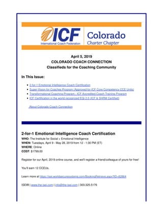 April 5, 2019
COLORADO COACH CONNECTION
Classifieds for the Coaching Community
In This Issue:
2-for-1 Emotional Intelligence Coach Certification
Super-Vision for Coaches Program (Approved for ICF Core Competency CCE Units)
Transformational Coaching Program - ICF Accredited Coach Training Program
ICF Certification in the world recognized EQi 2.0 (ICF & SHRM Certified)
About Colorado Coach Connection
2-for-1 Emotional Intelligence Coach Certification
WHO: The Institute for Social + Emotional Intelligence
WHEN: Tuesdays, April 9 - May 28, 2019 from 12 - 1:30 PM (ET)
WHERE: Online
COST: $1799.00
Register for our April, 2019 online course, and we'll register a friend/colleague of yours for free!
You'll earn 12 CCEUs.
Learn more at https://isei.worldsecuresystems.com/BookingRetrieve.aspx?ID=82864
ISEI® | www.the-isei.com | info@the-isei.com | 303.325.5176
 