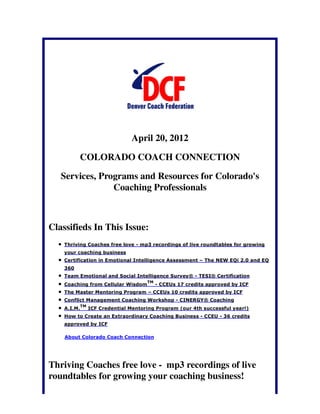 April 20, 2012

          COLORADO COACH CONNECTION

   Services, Programs and Resources for Colorado's
                Coaching Professionals



Classifieds In This Issue:
    Thriving Coaches free love - mp3 recordings of live roundtables for growing
    your coaching business
    Certification in Emotional Intelligence Assessment – The NEW EQi 2.0 and EQ
    360
    Team Emotional and Social Intelligence Survey® - TESI® Certification
                                       TM
    Coaching from Cellular Wisdom           - CCEUs 17 credits approved by ICF
    The Master Mentoring Program – CCEUs 10 credits approved by ICF
    Conflict Management Coaching Workshop - CINERGY® Coaching
             TM
    A.I.M.        ICF Credential Mentoring Program (our 4th successful year!)
    How to Create an Extraordinary Coaching Business - CCEU - 36 credits
    approved by ICF

    About Colorado Coach Connection




Thriving Coaches free love - mp3 recordings of live
roundtables for growing your coaching business!
 