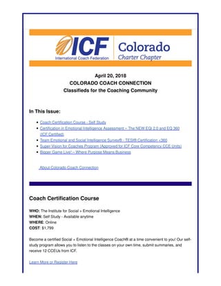 April 20, 2018
COLORADO COACH CONNECTION
Classifieds for the Coaching Community
In This Issue:
Coach Certification Course - Self Study
Certification in Emotional Intelligence Assessment – The NEW EQi 2.0 and EQ 360
(ICF Certified)
Team Emotional and Social Intelligence Survey® - TESI® Certification <360
Super-Vision for Coaches Program (Approved for ICF Core Competency CCE Units)
Bigger Game Live! – Where Purpose Means Business
About Colorado Coach Connection
Coach Certification Course
WHO: The Institute for Social + Emotional Intelligence
WHEN: Self Study - Available anytime
WHERE: Online
COST: $1,799
Become a certified Social + Emotional Intelligence Coach® at a time convenient to you! Our self-
study program allows you to listen to the classes on your own time, submit summaries, and
receive 12 CCEUs from ICF.
Learn More or Register Here
 