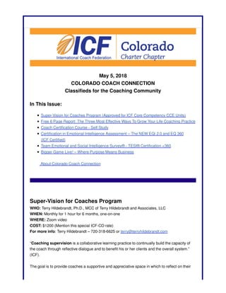 May 5, 2018
COLORADO COACH CONNECTION
Classifieds for the Coaching Community
In This Issue:
Super-Vision for Coaches Program (Approved for ICF Core Competency CCE Units)
Free 6 Page Report: The Three Most Effective Ways To Grow Your Life Coaching Practice
Coach Certification Course - Self Study
Certification in Emotional Intelligence Assessment – The NEW EQi 2.0 and EQ 360
(ICF Certified)
Team Emotional and Social Intelligence Survey® - TESI® Certification <360
Bigger Game Live! – Where Purpose Means Business
About Colorado Coach Connection
Super-Vision for Coaches Program
WHO: Terry Hildebrandt, Ph.D., MCC of Terry Hildebrandt and Associates, LLC
WHEN: Monthly for 1 hour for 6 months, one-on-one
WHERE: Zoom video
COST: $1200 (Mention this special ICF-CO rate)
For more info: Terry Hildebrandt – 720-318-6625 or terry@terryhildebrandt.com
“Coaching supervision is a collaborative learning practice to continually build the capacity of
the coach through reflective dialogue and to benefit his or her clients and the overall system.”
(ICF).
The goal is to provide coaches a supportive and appreciative space in which to reflect on their
 