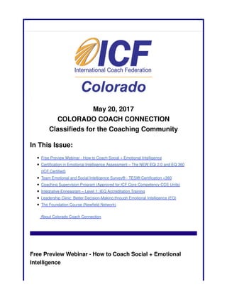 May 20, 2017
COLORADO COACH CONNECTION
Classifieds for the Coaching Community
In This Issue:
Free Preview Webinar - How to Coach Social + Emotional Intelligence
Certification in Emotional Intelligence Assessment – The NEW EQi 2.0 and EQ 360
(ICF Certified)
Team Emotional and Social Intelligence Survey® - TESI® Certification <360
Coaching Supervision Program (Approved for ICF Core Competency CCE Units)
Integrative Enneagram – Level 1: IEQ Accreditation Training
Leadership Clinic: Better Decision-Making through Emotional Intelligence (EQ)
The Foundation Course (Newfield Network)
About Colorado Coach Connection
Free Preview Webinar - How to Coach Social + Emotional
Intelligence
 
