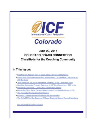 June 20, 2017
COLORADO COACH CONNECTION
Classifieds for the Coaching Community
In This Issue:
Free Preview Webinar - How to Coach Social + Emotional Intelligence
Certification in Emotional Intelligence Assessment – The NEW EQi 2.0 and EQ 360
(ICF Certified)
Team Emotional and Social Intelligence Survey® - TESI® Certification <360
Coaching Supervision Program (Approved for ICF Core Competency CCE Units)
Integrative Enneagram – Level 1: IEQ Accreditation Training
Leadership Clinic: Better Decision-Making through Emotional Intelligence (EQ)
The Foundation Course (Newfield Network)
Four Day Experience of Personal Reflection and Renewal
The ELEMENTS of Our Coaching: A Master Coaching Class of Atomic Proportions
About Colorado Coach Connection
 