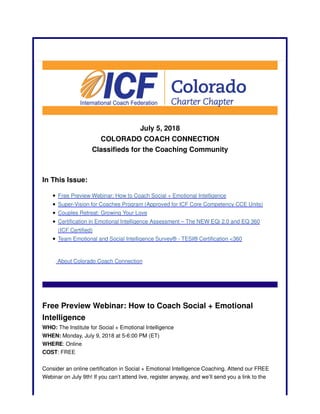 July 5, 2018
COLORADO COACH CONNECTION
Classifieds for the Coaching Community
In This Issue:
Free Preview Webinar: How to Coach Social + Emotional Intelligence
Super-Vision for Coaches Program (Approved for ICF Core Competency CCE Units)
Couples Retreat: Growing Your Love
Certification in Emotional Intelligence Assessment – The NEW EQi 2.0 and EQ 360
(ICF Certified)
Team Emotional and Social Intelligence Survey® - TESI® Certification <360
About Colorado Coach Connection
Free Preview Webinar: How to Coach Social + Emotional
Intelligence
WHO: The Institute for Social + Emotional Intelligence
WHEN: Monday, July 9, 2018 at 5-6:00 PM (ET)
WHERE: Online
COST: FREE
Consider an online certification in Social + Emotional Intelligence Coaching. Attend our FREE
Webinar on July 9th! If you can’t attend live, register anyway, and we’ll send you a link to the
 