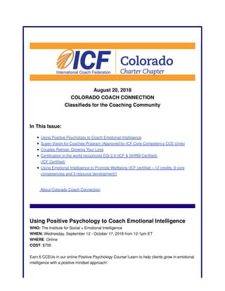 August 20, 2018
COLORADO COACH CONNECTION
Classifieds for the Coaching Community
In This Issue:
Using Positive Psychology to Coach Emotional Intelligence
Super-Vision for Coaches Program (Approved for ICF Core Competency CCE Units)
Couples Retreat: Growing Your Love
Certification in the world recognized EQi 2.0 (ICF & SHRM Certified)
(ICF Certified)
Using Emotional Intelligence to Promote Wellbeing (ICF certified – 12 credits: 9 core
competencies and 3 resource development!)
About Colorado Coach Connection
Using Positive Psychology to Coach Emotional Intelligence
WHO: The Institute for Social + Emotional Intelligence
WHEN: Wednesday, September 12 - October 17, 2018 from 12-1pm ET
WHERE: Online
COST: $795
Earn 6 CCEUs in our online Positive Psychology Course! Learn to help clients grow in emotional
intelligence with a positive mindset approach!
 