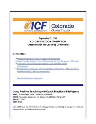 September 5, 2018
COLORADO COACH CONNECTION
Classifieds for the Coaching Community
In This Issue:
Using Positive Psychology to Coach Emotional Intelligence
Super-Vision for Coaches Program (Approved for ICF Core Competency CCE Units)
Certification in the world recognized EQi 2.0 (ICF & SHRM Certified)
(ICF Certified)
Using Emotional Intelligence to Promote Wellbeing (ICF certified – 12 credits: 9 core
competencies and 3 resource development!)
About Colorado Coach Connection
Using Positive Psychology to Coach Emotional Intelligence
WHO: The Institute for Social + Emotional Intelligence
WHEN: Wednesday, September 12 - October 17, 2018 from 12-1pm ET
WHERE: Online
COST: $795
Earn 6 CCEUs in our online Positive Psychology Course! Learn to help clients grow in emotional
intelligence with a positive mindset approach!
 