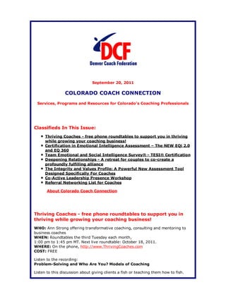 September 20, 2011

                 COLORADO COACH CONNECTION
 Services, Programs and Resources for Colorado's Coaching Professionals




Classifieds In This Issue:
      Thriving Coaches - free phone roundtables to support you in thriving
      while growing your coaching business!
      Certification in Emotional Intelligence Assessment – The NEW EQi 2.0
      and EQ 360
      Team Emotional and Social Intelligence Survey® - TESI® Certification
      Deepening Relationships - A retreat for couples to co-create a
      profoundly fulfilling alliance
      The Integrity and Values Profile: A Powerful New Assessment Tool
      Designed Specifically For Coaches
      Co-Active Leadership Presence Workshop
      Referral Networking List for Coaches

       About Colorado Coach Connection




Thriving Coaches - free phone roundtables to support you in
thriving while growing your coaching business!
WHO: Ann Strong offering transformative coaching, consulting and mentoring to
business coaches
WHEN: Roundtables the third Tuesday each month,
1:00 pm to 1:45 pm MT. Next live roundtable: October 18, 2011.
WHERE: On the phone, http://www.ThrivingCoaches.com
COST: FREE

Listen to the recording:
Problem-Solving and Who Are You? Models of Coaching

Listen to this discussion about giving clients a fish or teaching them how to fish.
 