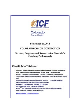 September 20, 2014 
COLORADO COACH CONNECTION 
Services, Programs and Resources for Colorado's 
Coaching Professionals 
Classifieds In This Issue: 
Thriving Coaches: Learn the number one reason most coaches struggle to 
build their business in a free chapter of new book, "Thriving Work" 
Social + Emotional Intelligence For Coaches - Expanding Your Practice 
Certification in Emotional Intelligence Assessment – The NEW EQi 2.0 and EQ 
360 
Team Emotional and Social Intelligence Survey® - TESI® Certification 
Nature-Connected Coaching Certification Program 
3 Day LIVE Extravaganza, "The Get To Yes Event" 
The Leadership Circle Profile Certification 
TM 
A.I.M. 
ICF Credential Mentoring Program (our 7th successful year!) 
iPEC - Coaching Industry News & Articles 
About Colorado Coach Connection 
 