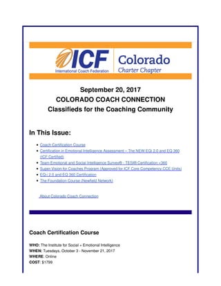 September 20, 2017
COLORADO COACH CONNECTION
Classifieds for the Coaching Community
In This Issue:
Coach Certification Course
Certification in Emotional Intelligence Assessment – The NEW EQi 2.0 and EQ 360
(ICF Certified)
Team Emotional and Social Intelligence Survey® - TESI® Certification <360
Super-Vision for Coaches Program (Approved for ICF Core Competency CCE Units)
EQ-i 2.0 and EQ 360 Certification
The Foundation Course (Newfield Network)
About Colorado Coach Connection
Coach Certification Course
WHO: The Institute for Social + Emotional Intelligence
WHEN: Tuesdays, October 3 - November 21, 2017
WHERE: Online
COST: $1799
 