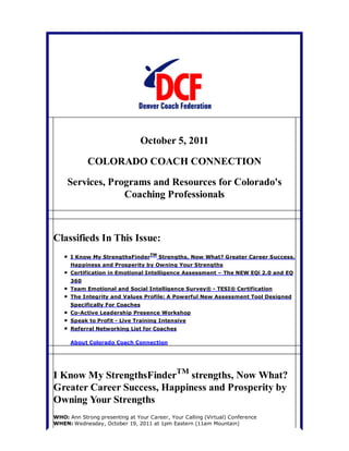 October 5, 2011

            COLORADO COACH CONNECTION

     Services, Programs and Resources for Colorado's
                  Coaching Professionals



Classifieds In This Issue:
      I Know My StrengthsFinderTM Strengths, Now What? Greater Career Success,
      Happiness and Prosperity by Owning Your Strengths
      Certification in Emotional Intelligence Assessment – The NEW EQi 2.0 and EQ
      360
      Team Emotional and Social Intelligence Survey® - TESI® Certification
      The Integrity and Values Profile: A Powerful New Assessment Tool Designed
      Specifically For Coaches
      Co-Active Leadership Presence Workshop
      Speak to Profit - Live Training Intensive
      Referral Networking List for Coaches

      About Colorado Coach Connection




I Know My StrengthsFinderTM strengths, Now What?
Greater Career Success, Happiness and Prosperity by
Owning Your Strengths
WHO: Ann Strong presenting at Your Career, Your Calling (Virtual) Conference
WHEN: Wednesday, October 19, 2011 at 1pm Eastern (11am Mountain)
 