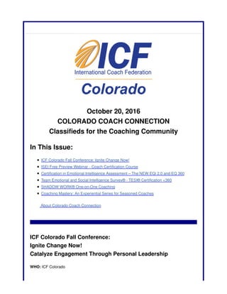 October 20, 2016
COLORADO COACH CONNECTION
Classifieds for the Coaching Community
In This Issue:
ICF Colorado Fall Conference: Ignite Change Now!
ISEI Free Preview Webinar - Coach Certification Course
Certification in Emotional Intelligence Assessment – The NEW EQi 2.0 and EQ 360
Team Emotional and Social Intelligence Survey® - TESI® Certification <360
SHADOW WORK® One-on-One Coaching
Coaching Mastery: An Experiential Series for Seasoned Coaches
About Colorado Coach Connection
ICF Colorado Fall Conference:
Ignite Change Now!
Catalyze Engagement Through Personal Leadership
WHO: ICF Colorado
 