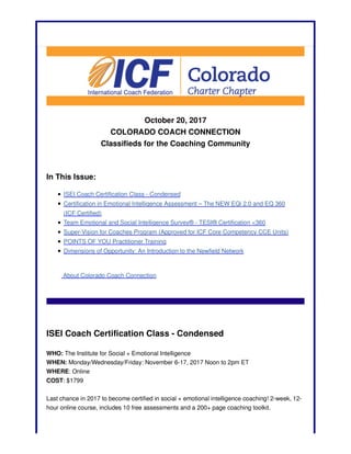 October 20, 2017
COLORADO COACH CONNECTION
Classifieds for the Coaching Community
In This Issue:
ISEI Coach Certification Class - Condensed
Certification in Emotional Intelligence Assessment – The NEW EQi 2.0 and EQ 360
(ICF Certified)
Team Emotional and Social Intelligence Survey® - TESI® Certification <360
Super-Vision for Coaches Program (Approved for ICF Core Competency CCE Units)
POINTS OF YOU Practitioner Training
Dimensions of Opportunity: An Introduction to the Newfield Network
About Colorado Coach Connection
ISEI Coach Certification Class - Condensed
WHO: The Institute for Social + Emotional Intelligence
WHEN: Monday/Wednesday/Friday: November 6-17, 2017 Noon to 2pm ET
WHERE: Online
COST: $1799
Last chance in 2017 to become certified in social + emotional intelligence coaching! 2-week, 12-
hour online course, includes 10 free assessments and a 200+ page coaching toolkit.
 