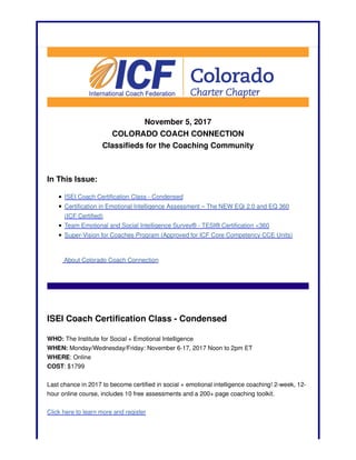 November 5, 2017
COLORADO COACH CONNECTION
Classifieds for the Coaching Community
In This Issue:
ISEI Coach Certification Class - Condensed
Certification in Emotional Intelligence Assessment – The NEW EQi 2.0 and EQ 360
(ICF Certified)
Team Emotional and Social Intelligence Survey® - TESI® Certification <360
Super-Vision for Coaches Program (Approved for ICF Core Competency CCE Units)
About Colorado Coach Connection
ISEI Coach Certification Class - Condensed
WHO: The Institute for Social + Emotional Intelligence
WHEN: Monday/Wednesday/Friday: November 6-17, 2017 Noon to 2pm ET
WHERE: Online
COST: $1799
Last chance in 2017 to become certified in social + emotional intelligence coaching! 2-week, 12-
hour online course, includes 10 free assessments and a 200+ page coaching toolkit.
Click here to learn more and register
 
