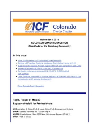 November 5, 2018
COLORADO COACH CONNECTION
Classifieds for the Coaching Community
In This Issue:
Tools, Prayer of Magic? Logosynthesis® for Professionals
Become a ICF-certified Emotional Intelligence Coach before the end of 2018!
Super-Vision for Coaches Program (Approved for ICF Core Competency CCE Units)
Renewable Professional Energy for the HR/OD Professional
Certification in the world recognized EQi 2.0 (ICF & SHRM Certified)
(ICF Certified)
Using Emotional Intelligence to Promote Wellbeing (ICF certified – 12 credits: 9 core
competencies and 3 resource development!)
About Colorado Coach Connection
Tools, Prayer of Magic?
Logosynthesis® for Professionals
WHO: Jonathan B. Weiss, Ph.D. & Laurie Weiss, Ph.D. Empowerment Systems
WHEN: Tuesday, November 13, 1:30 to 6:00 p.m.
WHERE: People House - Main: 3035 West 25th Avenue, Denver, CO 80211
COST: FREE or $65.00
 