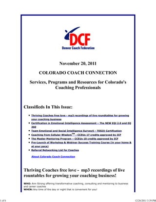 November 20, 2011

                     COLORADO COACH CONNECTION

             Services, Programs and Resources for Colorado's
                          Coaching Professionals



         Classifieds In This Issue:
               Thriving Coaches free love - mp3 recordings of live roundtables for growing
               your coaching business
               Certification in Emotional Intelligence Assessment – The NEW EQi 2.0 and EQ
               360
               Team Emotional and Social Intelligence Survey® - TESI® Certification
                                                TM
               Coaching from Cellular Wisdom         - CCEUs 17 credits approved by ICF
               The Master Mentoring Program – CCEUs 10 credits approved by ICF
               Pre-Launch of Workshop & Webinar Success Training Course (in your home &
               at your pace)
               Referral Networking List for Coaches

               About Colorado Coach Connection




         Thriving Coaches free love - mp3 recordings of live
         rountables for growing your coaching business!
         WHO: Ann Strong offering transformative coaching, consulting and mentoring to business
         and career coaches
         WHEN: Any time of the day or night that is convenient for you!



1 of 6                                                                                            12/26/2011 3:39 PM
 
