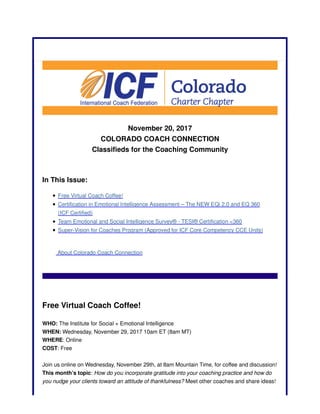 November 20, 2017
COLORADO COACH CONNECTION
Classifieds for the Coaching Community
In This Issue:
Free Virtual Coach Coffee!
Certification in Emotional Intelligence Assessment – The NEW EQi 2.0 and EQ 360
(ICF Certified)
Team Emotional and Social Intelligence Survey® - TESI® Certification <360
Super-Vision for Coaches Program (Approved for ICF Core Competency CCE Units)
About Colorado Coach Connection
Free Virtual Coach Coffee!
WHO: The Institute for Social + Emotional Intelligence
WHEN: Wednesday, November 29, 2017 10am ET (8am MT)
WHERE: Online
COST: Free
Join us online on Wednesday, November 29th, at 8am Mountain Time, for coffee and discussion!
This month’s topic: How do you incorporate gratitude into your coaching practice and how do
you nudge your clients toward an attitude of thankfulness? Meet other coaches and share ideas!
 