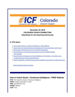 November 20, 2018
COLORADO COACH CONNECTION
Classifieds for the Coaching Community
In This Issue:
How to Coach Social + Emotional Intelligence - FREE Webinar
Super-Vision for Coaches Program (Approved for ICF Core Competency CCE Units)
Renewable Professional Energy for the HR/OD Professional
ICF Certification in the world recognized EQi 2.0 (ICF & SHRM Certified)
(ICF Certified)
Using Emotional Intelligence to Promote Wellbeing (ICF certified – 12 credits: 9 core
competencies and 3 resource development!)
Scaling Leadership – Building Organizational Capability and Capacity to Create Outcomes
About Colorado Coach Connection
How to Coach Social + Emotional Intelligence - FREE Webinar
WHO: The Institute for Social + Emotional Intelligence
WHEN: Tuesday, November 27, 2018
TIME: 4pm Mountain Time
WHERE: Webinar
COST: Free
 